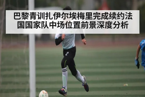 巴黎青训扎伊尔埃梅里完成续约法国国家队中场位置前景深度分析