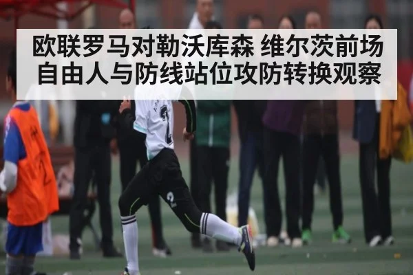 欧联罗马对勒沃库森 维尔茨前场自由人与防线站位攻防转换观察